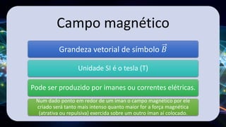 Campo magnético
Grandeza vetorial de símbolo 𝐵
Unidade SI é o tesla (T)
Pode ser produzido por imanes ou correntes elétricas.
Num dado ponto em redor de um íman o campo magnético por ele
criado será tanto mais intenso quanto maior for a força magnética
(atrativa ou repulsiva) exercida sobre um outro íman aí colocado.
 