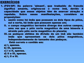 1. (FGV-SP) Da palavra 'aimant', que traduzido do francês
significa amante, originou-se o nome ímã, devido à
capacidade que esses objetos têm de exercer atração e
repulsão. Sobre essas manifestações, considere as
proposições:
I. assim como há ímãs que possuem os dois tipos de pólos,
sul e norte, há ímãs que possuem apenas um;
II. o campo magnético terrestre diverge dos outros campos,
uma vez que o pólo norte magnético de uma bússola é
atraído pelo pólo norte magnético do planeta;
III. os pedaços obtidos da divisão de um ímã são também
ímãs que apresentam os dois pólos magnéticos,
independentemente do tamanho dos pedaços.
Está correto o contido em:
a) I, apenas.
b) III, apenas.
c) I e II, apenas.
d) II e III, apenas.
e) I, II e III.
EXERCÍCIOS
 