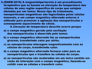 3.(ENEM-2016) A magnetohipertermia é um procedimento
terapêutico que se baseia na elevação da temperatura das
células de uma região específica do corpo que estejam
afetadas por um tumor. Nesse tipo de tratamento,
nanopartículas magnéticas são fagocitadas pelas células
tumorais, e um campo magnético alternado externo é
utilizado para promover a agitação das nanopartículas e
consequente aquecimento da célula.
A elevação de temperatura descrita ocorre porque
a) o campo magnético gerado pela oscilação
das nanopartículas é absorvido pelo tumor.
b) o campo magnético alternado faz as nanopartículas
girarem, transferindo calor por atrito.
c) as nanoparticulas interagem magneticamente com as
células do corpo, transferindo calor.
d) o campo magnético alternado fornece calor para as
nanopartículas que o transfere às células do corpo.
e) as nanopartículas são aceleradas em um único sentido em
razão da interação com o campo magnético, fazendo-as
colidir com as células e transferir calor.
 