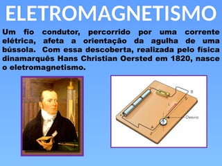 ELETROMAGNETISMO
Um fio condutor, percorrido por uma corrente
elétrica, afeta a orientação da agulha de uma
bússola. Com essa descoberta, realizada pelo física
dinamarquês Hans Christian Oersted em 1820, nasce
o eletromagnetismo.
 