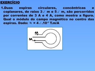 EXERCÍCIO
1.Duas espiras circulares, concêntricas e
coplanares, de raios 3 m e 5 m, são percorridos
por correntes de 3 A e 4 A, como mostra a figura.
Qual o módulo do campo magnético no centro das
espiras. Dado:  = 4.10-7
T.m/A
 