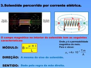 3.Solenóide percorrido por corrente elétrica.
Pólo Sul
magnético
Pólo Norte
magnético
i
O campo magnético no interior do solenóide tem as seguintes
características:
MÓDULO:
L
i
n
B




DIREÇÃO: A mesma do eixo do solenóide.
SENTIDO: Dado pela regra da mão direita.
A
T.m
10
4 7


 
0
Onde m é a permeabilidade
magnética do meio.
Para o vácuo:
L
 