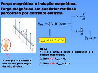 Força magnética e indução magnética.
Força magnética em condutor retilíneo
percorrido por corrente elétrica.

sen
B
V
q
FMAG 



t
q
i


t
V



t
i
q 



sen
i
B
FMAG 


 
A direção e o sentido
são dados pela regra
da mão direita.
Obs.:
1. a é o ângulo entre o condutor e o
campo magnético.
2. Se a = 0° FMAG = 0.
3. Se a = 90° FMAG = B.i.l
 