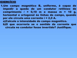 1.Um campo magnético B, uniforme, é capaz de
impedir a queda de um condutor retilíneo de
comprimento l = 0,10 m e massa m = 10 g,
horizontal e ortogonal às linhas do campo, quando
por ele circula uma corrente i = 2,0 A.
a)Calcule a intensidade do campo magnético.
b)O que ocorreria se o sentido da corrente que
circula no condutor fosse invertido? Justifique.
EXERCÍCIO
 