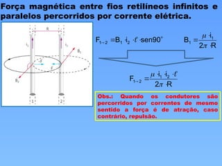 Força magnética entre fios retilíneos infinitos e
paralelos percorridos por corrente elétrica.





 sen90
i
B
F 2
1
2
1 
R
2
i
B 1
1





R
2
i
i
F 2
1
2
1







 
Obs.: Quando os condutores são
percorridos por correntes de mesmo
sentido a força é de atração, caso
contrário, repulsão.
 