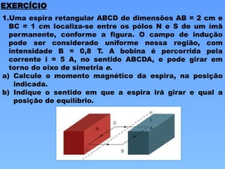EXERCÍCIO
1.Uma espira retangular ABCD de dimensões AB = 2 cm e
BC = 1 cm localiza-se entre os pólos N e S de um ímã
permanente, conforme a figura. O campo de indução
pode ser considerado uniforme nessa região, com
intensidade B = 0,8 T. A bobina é percorrida pela
corrente i = 5 A, no sentido ABCDA, e pode girar em
torno do eixo de simetria e.
a) Calcule o momento magnético da espira, na posição
indicada.
b) Indique o sentido em que a espira irá girar e qual a
posição de equilíbrio.
 