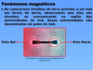 Fenômenos magnéticos
1.Ao colocarmos limalhas de ferro próximo a um ímã
em forma de barra, observamos que elas são
atraídas, se concentrando na região das
extremidades do ímã. Essas extremidades são
denominadas de polos do ímã.
As limalhas se concentram principalmente nos
pólos do ímã.
Polo Norte
Polo Sul
 
