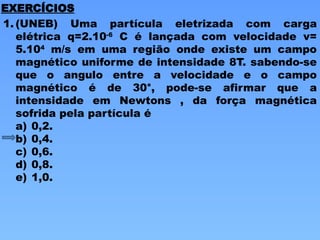 1. (UNEB) Uma partícula eletrizada com carga
elétrica q=2.10-6
C é lançada com velocidade v=
5.104
m/s em uma região onde existe um campo
magnético uniforme de intensidade 8T. sabendo-se
que o angulo entre a velocidade e o campo
magnético é de 30°, pode-se afirmar que a
intensidade em Newtons , da força magnética
sofrida pela partícula é
a) 0,2.
b) 0,4.
c) 0,6.
d) 0,8.
e) 1,0.
EXERCÍCIOS
 
