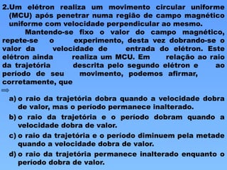 2.Um elétron realiza um movimento circular uniforme
(MCU) após penetrar numa região de campo magnético
uniforme com velocidade perpendicular ao mesmo.
Mantendo-se fixo o valor do campo magnético,
repete-se o experimento, desta vez dobrando-se o
valor da velocidade de entrada do elétron. Este
elétron ainda realiza um MCU. Em relação ao raio
da trajetória descrita pelo segundo elétron e ao
período de seu movimento, podemos afirmar,
corretamente, que
a) o raio da trajetória dobra quando a velocidade dobra
de valor, mas o período permanece inalterado.
b) o raio da trajetória e o período dobram quando a
velocidade dobra de valor.
c) o raio da trajetória e o período diminuem pela metade
quando a velocidade dobra de valor.
d) o raio da trajetória permanece inalterado enquanto o
período dobra de valor.
 