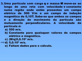 3. Uma partícula com carga q e massa M move-se ao
longo de uma reta com velocidade v constante
numa região onde estão presentes um campo
elétrico de 500 V/m e um campo de indução
magnética de 0,10T. Sabe-se que ambos os campos
e a direção de movimento da partícula são
mutuamente perpendiculares. A velocidade da
partícula é:
a) 500 m/s.
b) Constante para quaisquer valores de campos
elétrico e magnético.
c) (M/q)5,0.10³ m/s.
d) 5,0.10³ m/s.
e) Faltam dados para o cálculo.
 