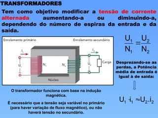 TRANSFORMADORES
Tem como objetivo modificar a tensão de corrente
alternada aumentando-a ou diminuindo-a,
dependendo do número de espiras da entrada e da
saída.
2
2
1
1
N
U
N
U

Desprezando-se as
perdas, a Potência
média de entrada é
igual à de saída:
2
2
1
1 .i
U
i
U 

O transformador funciona com base na indução
magnética.
É necessário que a tensão seja variável no primário
(para haver variação de fluxo magnético), ou não
haverá tensão no secundário.
 