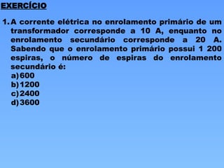 1.A corrente elétrica no enrolamento primário de um
transformador corresponde a 10 A, enquanto no
enrolamento secundário corresponde a 20 A.
Sabendo que o enrolamento primário possui 1 200
espiras, o número de espiras do enrolamento
secundário é:
a)600
b)1200
c)2400
d)3600
EXERCÍCIO
 