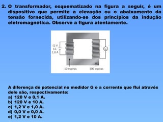 2. O transformador, esquematizado na figura a seguir, é um
dispositivo que permite a elevação ou o abaixamento da
tensão fornecida, utilizando-se dos princípios da indução
eletromagnética. Observe a figura atentamente.
A diferença de potencial no medidor G e a corrente que flui através
dele são, respectivamente:
a) 120 V e 0,1 A.
b) 120 V e 10 A.
c) 1,2 V e 1,0 A.
d) 0,0 V e 0,0 A.
e) 1,2 V e 10 A.
 