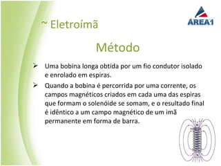~ Eletroímã
                   Método
 Uma bobina longa obtida por um fio condutor isolado
  e enrolado em espiras.
 Quando a bobina é percorrida por uma corrente, os
  campos magnéticos criados em cada uma das espiras
  que formam o solenóide se somam, e o resultado final
  é idêntico a um campo magnético de um imã
  permanente em forma de barra.
 