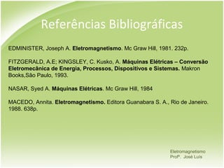 Referências Bibliográficas
EDMINISTER, Joseph A. Eletromagnetismo. Mc Graw Hill, 1981. 232p.

FITZGERALD, A.E; KINGSLEY, C. Kusko, A. Máquinas Elétricas – Conversão
Eletromecânica de Energia, Processos, Dispositivos e Sistemas. Makron
Books,São Paulo, 1993.

NASAR, Syed A. Máquinas Elétricas. Mc Graw Hill, 1984

MACEDO, Annita. Eletromagnetismo. Editora Guanabara S. A., Rio de Janeiro.
1988. 638p.




                                                           Eletromagnetismo
                                                           Profº. José Luís
 