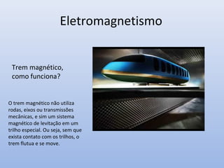 Eletromagnetismo
Trem magnético,
como funciona?

O trem magnético não utiliza
rodas, eixos ou transmissões
mecânicas, e sim um sistema
magnético de levitação em um
trilho especial. Ou seja, sem que
exista contato com os trilhos, o
trem flutua e se move.

 