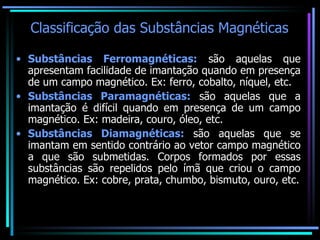 Classificação das Substâncias Magnéticas Substâncias Ferromagnéticas:  são aquelas que apresentam facilidade de imantação quando em presença de um campo magnético. Ex: ferro, cobalto, níquel, etc. Substâncias Paramagnéticas:  são aquelas que a imantação é difícil quando em presença de um campo magnético. Ex: madeira, couro, óleo, etc. Substâncias Diamagnéticas:  são aquelas que se imantam em sentido contrário ao vetor campo magnético a que são submetidas. Corpos formados por essas substâncias são repelidos pelo ímã que criou o campo magnético. Ex: cobre, prata, chumbo, bismuto, ouro, etc. 