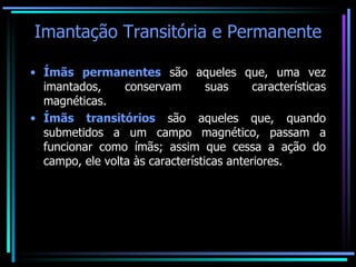 Imantação Transitória e Permanente Ímãs permanentes  são aqueles que, uma vez imantados, conservam suas características magnéticas. Ímãs transitórios  são aqueles que, quando submetidos a um campo magnético, passam a funcionar como ímãs; assim que cessa a ação do campo, ele volta às características anteriores. 