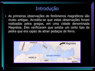 Introdução As primeiras observações de fenômenos magnéticos são muito antigas. Acredita-se que estas observações foram realizadas pelos gregos, em uma cidade denominada Magnésia. Eles verificaram que existia um certo tipo de pedra que era capaz de atrair pedaços de ferro. 