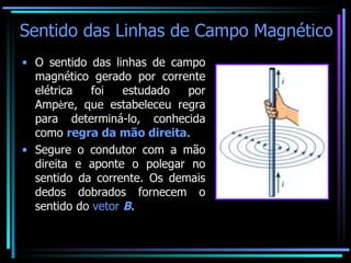 Sentido das Linhas de Campo Magnético O sentido das linhas de campo magnético gerado por corrente elétrica foi estudado por Amp è re, que estabeleceu regra para determiná-lo, conhecida como  regra da mão direita . Segure o condutor com a mão direita e aponte o polegar no sentido da corrente. Os demais dedos dobrados fornecem o sentido do  vetor  B . 