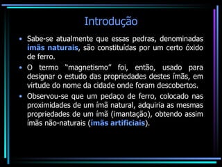 Introdução Sabe-se atualmente que essas pedras, denominadas  ímãs naturais , são constituídas por um certo óxido de ferro. O termo “magnetismo” foi, então, usado para designar o estudo das propriedades destes ímãs, em virtude do nome da cidade onde foram descobertos. Observou-se que um pedaço de ferro, colocado nas proximidades de um ímã natural, adquiria as mesmas propriedades de um ímã (imantação), obtendo assim ímãs não-naturais ( ímãs artificiais ). 