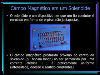 Campo Magnético em um Solenóide O solenóide é um dispositivo em que um fio condutor é enrolado em forma de espiras não justapostas. O campo magnético produzido próximo ao centro do solenóide (ou bobina longa) ao ser percorrido por uma corrente elétrica  i  , é praticamente uniforme (intensidade, direção e sentido constantes). 