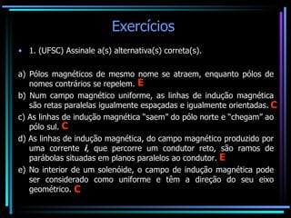 Exercícios  1. (UFSC) Assinale a(s) alternativa(s) correta(s).   a) Pólos magnéticos de mesmo nome se atraem, enquanto pólos de nomes contrários se repelem. b) Num campo magnético uniforme, as linhas de indução magnética são retas paralelas igualmente espaçadas e igualmente orientadas. c) As linhas de indução magnética “saem” do pólo norte e “chegam” ao pólo sul. d) As linhas de indução magnética, do campo magnético produzido por uma corrente  i , que percorre um condutor reto, são ramos de parábolas situadas em planos paralelos ao condutor. e) No interior de um solenóide, o campo de indução magnética pode ser considerado como uniforme e têm a direção do seu eixo geométrico.  E C C E C 