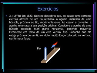 Exercícios  3. (UFPR) Em 1820, Oersted descobriu que, ao passar uma corrente elétrica através de um fio retilíneo, a agulha imantada de uma bússola, próxima ao fio, movimentava-se. Ao cessar a corrente, a agulha retornava a sua posição original. Considere a agulha de uma bússola colocada num plano horizontal, podendo mover-se livremente em tomo de um eixo vertical fixo. Suponha que ela esteja próxima de um fio condutor muito longo colocado na vertical, conforme a figura. Fio 