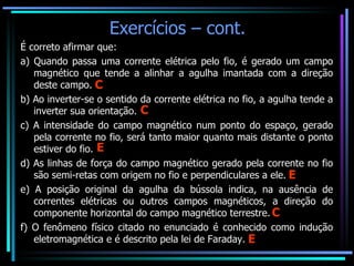 É correto afirmar que: a) Quando passa uma corrente elétrica pelo fio, é gerado um campo magnético que tende a alinhar a agulha imantada com a direção deste campo. b) Ao inverter-se o sentido da corrente elétrica no fio, a agulha tende a inverter sua orientação. c) A intensidade do campo magnético num ponto do espaço, gerado pela corrente no fio, será tanto maior quanto mais distante o ponto estiver do fio. d) As linhas de força do campo magnético gerado pela corrente no fio são semi-retas com origem no fio e perpendiculares a ele. e) A posição original da agulha da bússola indica, na ausência de correntes elétricas ou outros campos magnéticos, a direção do componente horizontal do campo magnético terrestre. f) O fenômeno físico citado no enunciado é conhecido como indução eletromagnética e é descrito pela lei de Faraday. Exercícios – cont. E E E C C C 