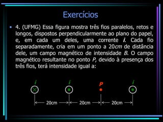 Exercícios  4. (UFMG)  Essa figura mostra três fios paralelos, retos e longos, dispostos perpendicularmente ao plano do papel, e, em cada um deles, uma corrente  i . Cada fio separadamente, cria em um ponto a 20 cm  de distância dele, um campo magnético de intensidade  B . O campo magnético resultante no ponto  P , devido à presença dos três fios, terá intensidade igual a:   20cm 20cm 20cm i i i P 