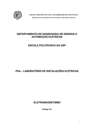 ESCOLA POLITÉCNICA DA UNIVERSIDADE DE SÃO PAULO
Departamento de Engenharia de Energia e Automação Elétricas
DEPARTAMENTO DE ENGENHARIA DE ENERGIA E
AUTOMAÇÃO ELÉTRICAS
ESCOLA POLITÉCNICA DA USP
PEA – LABORATÓRIO DE INSTALAÇÕES ELÉTRICAS
ELETROMAGNETISMO
Código: EL
1
 