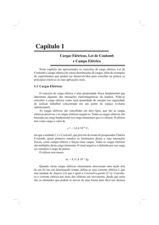 Capítulo 1
                       Cargas Elétricas, Lei de Coulomb
                              e Campo Elétrico

    Neste capítulo são apresentados os conceitos de carga elétrica, Lei de
Coulomb e campo elétrico de várias distribuições de cargas, além de exemplos
de experimentos que podem ser desenvolvidos para conceber na prática os
princípios relativos às suas aplicações reais.

1.1 Cargas Elétricas

     O conceito de carga elétrica é uma propriedade física fundamental que
determina algumas das interações eletromagnéticas da matéria. Pode-se
conceber a carga elétrica como uma quantidade de energia (ou capacidade
de realizar trabalho) concentrada em um ponto do espaço (volume
inﬁnitesimal).
     As cargas elétricas são concebidas em dois tipos, que são as cargas
elétricas positivas e as cargas elétricas negativas. Todas as cargas elétricas são
baseadas na carga fundamental (ou carga elementar) que é o elétron. O elétron
tem como carga o valor de

                             e = - 1,6 x 10-19 C,

em que a unidade C é o Coulomb, que provém do nome do pesquisador Charles
Coulomb, quem primeiro estudou os fenômenos destas e suas interações
físicas, como campo elétrico e forças entre cargas. Todas as cargas elétricas
são múltiplos desta carga elementar. O sinal negativo é deﬁnido por sua carga
ser contrária à carga do próton.
     O elétron tem massa

                            me = 9,11 x 10-31 kg.

     Quando várias cargas elétricas elementares atravessam uma seção reta
de um ﬁo em um determinado tempo, deﬁne-se uma corrente elétrica I, que
tem unidade de Ampère [A] que é igual à Coulomb/segundo [C/s]. Concebe-
se a corrente elétrica por meio dos elétrons em movimento, desde que estes
são os elementos que podem se mover de uma forma mais fácil nos átomos
 