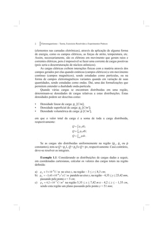 2    Eletromagnetismo – Teoria, Exercícios Resolvidos e Experimentos Práticos


(elementos nas camadas eletrônicas), através da aplicação de alguma forma
de energia, como os campos elétricos, as forças de atrito, temperatura, etc.
Assim, necessariamente, são os elétrons em movimento que geram raios e
correntes elétricas, pois é impossível se fazer uma corrente de cargas positivas
(pois seria a desestruturação de núcleos atômicos).
    As cargas elétricas exibem interações físicas com a matéria através dos
campos gerados por elas quando estáticas (campos elétricos) e em movimento
contínuo (campos magnéticos), sendo estudadas como partículas, ou na
forma de campos eletromagnéticos variantes quando em variação de suas
quantidades, sendo estudadas como ondas. Daí, uma das formalizações que
permitem entender a dualidade onda-partícula.
    Quando várias cargas se encontram distribuídas em uma região,
determinam-se densidades de cargas relativas a estas distribuições. Estas
densidades podem ser descritas como:

•    Densidade linear de carga: rL [C/m];
•    Densidade superﬁcial de carga: rS [C/m2];
•    Densidade volumétrica de carga: r [C/m3],

em que o valor total da carga é a soma de toda a carga distribuída,
respectivamente:




    Se as cargas são distribuídas uniformemente na região (rL, rS ou r
constantes), tem-se Q = rLL, Q = rSS e Q = rv, respectivamente. Caso contrário,
deve-se resolver as integrais.

    Exemplo 1.1: Considerando as distribuições de cargas dadas a seguir,
em coordenadas cartesianas, calcular os valores das cargas totais na região
deﬁnida:

a)                    no eixo z, na região – 3 < z < 8,3 cm;
b)                            paralelo ao eixo y, na região – 4,35 < y < 25,42 mm,
              pelo ponto x = 3 cm;
     passando p p
     p
c)                       na região 5,35 < x < 7,42 m e – 4,2 < z < – 1,35 cm,
     sendo esta região um plano passando pelo ponto y = 51 mm;
 