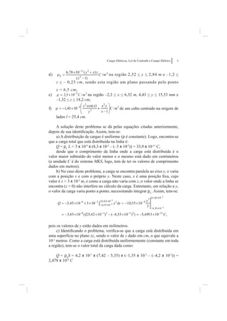 Cargas Elétricas, Lei de Coulomb e Campo Elétrico   3



d)                                  na região 2,52 < y < 2,84 m e –1,2 <
     z < – 0,23 cm, sendo esta região um plano passando pelo ponto
     x = 6,5 cm;
          ,    ;
e)                     na região –2,3 < x < 6,32 m, 4,43 < y < 15,33 mm e
     –1,32 < z < 18,2 cm;

f)                                          de um cubo centrado na origem de

     lados l = 25,4 cm.

    A solução deste problema se dá pelas equações citadas anteriormente,
depois de sua identiﬁcação. Assim, tem-se:
    a) A distribuição de cargas é uniforme (r é constante). Logo, encontra-se
que a carga total que está distribuída na linha é:
    Q = rL L = 3 x 10-9 x (8,3 x 10-2 – (–3 x 10-2)) = 33,9 x 10-11 C,
    desde que o comprimento da linha onde a carga está distribuída é o
valor maior subtraído do valor menor e o mesmo está dado em centímetros
(a unidade C é do sistema MKS, logo, tem de ter os valores de comprimento
dados em metros);
    b) No caso deste problema, a carga se encontra paralela ao eixo y, e varia
com a posição x e com o próprio y. Neste caso, x é uma posição ﬁxa, cujo
valor é x = 3 x 10-2 m, e como a carga não varia com z, o valor onde a linha se
encontra (z = 0) não interfere no cálculo da carga. Entretanto, em relação a y,
o valor da carga varia ponto a ponto, necessitando integrar rL. Assim, tem-se:




pois os valores de y estão dados em milímetros.
     c) Identiﬁcando o problema, veriﬁca-se que a carga está distribuída em
uma superfície no plano xz, sendo o valor de z dado em cm, o que equivale a
10-2 metros. Como a carga está distribuída uniformemente (constante em toda
a região), tem-se o valor total da carga dada como:

    Q = rSS = 4,2 x 10-7 x (7,42 – 5,35) x (–1,35 x 10-2 – (–4,2 x 10-2)) =
2,478 x 10-8 C
 