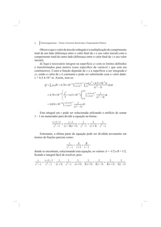 4    Eletromagnetismo – Teoria, Exercícios Resolvidos e Experimentos Práticos


     Observe que o valor da área do retângulo é a multiplicação do comprimento
total de um lado (diferença entre o valor ﬁnal de x e seu valor inicial) com o
comprimento total do outro lado (diferença entre o valor ﬁnal de z e seu valor
inicial);
     d) Aqui é necessário integrar na superfície yz com os limites deﬁnidos
e transformados para metros (caso especíﬁco da variável z que está em
centímetros). Como a função depende de x e a superfície a ser integrada é
yz, então o valor de x é constante e pode ser substituído com o valor dado:
x = 6,5 x 10-2 m. Assim, tem-se:




     Esta integral em z pode ser solucionada utilizando o artifício de somar
1 – 1 no numerador para dividir a equação na forma:

                                                                                .


    Entretanto, a última parte da equação pode ser dividida novamente em
termos de frações parciais como:

                                                          ,

donde se encontram, solucionando esta equação, os valores A = -1/2 e B = 1/2,
ﬁcando a integral fácil de resolver, pois:
 