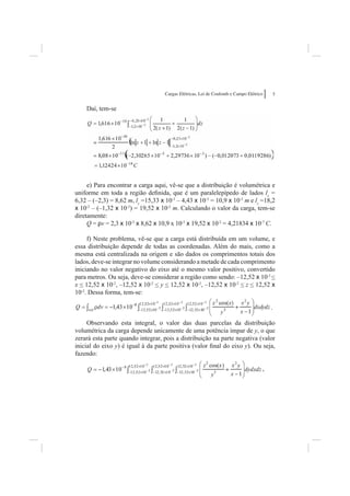 Cargas Elétricas, Lei de Coulomb e Campo Elétrico       5


    Daí, tem-se




     e) Para encontrar a carga aqui, vê-se que a distribuição é volumétrica e
uniforme em toda a região deﬁnida, que é um paralelepípedo de lados lx =
6,32 – (–2,3) = 8,62 m, ly =15,33 x 10-3 – 4,43 x 10-3 = 10,9 x 10-3 m e lz =18,2
x 10-2 – (–1,32 x 10-2) = 19,52 x 10-2 m. Calculando o valor da carga, tem-se
diretamente:
     Q = rv = 2,3 x 10-5 x 8,62 x 10,9 x 10-3 x 19,52 x 10-2 = 4,21834 x 10-7 C.

     f) Neste problema, vê-se que a carga está distribuída em um volume, e
essa distribuição depende de todas as coordenadas. Além do mais, como a
mesma está centralizada na origem e são dados os comprimentos totais dos
lados, deve-se integrar no volume considerando a metade de cada comprimento
iniciando no valor negativo do eixo até o mesmo valor positivo, convertido
para metros. Ou seja, deve-se considerar a região como sendo: –12,52 x 10-2 <
x < 12,52 x 10-2, –12,52 x 10-2 < y < 12,52 x 10-2, –12,52 x 10-2 < z < 12,52 x
10-2. Dessa forma, tem-se:

                                                                                        .

     Observando esta integral, o valor das duas parcelas da distribuição
volumétrica da carga depende unicamente de uma potência ímpar de y, o que
zerará esta parte quando integrar, pois a distribuição na parte negativa (valor
inicial do eixo y) é igual à da parte positiva (valor ﬁnal do eixo y). Ou seja,
fazendo:

                                                                                    ,
 