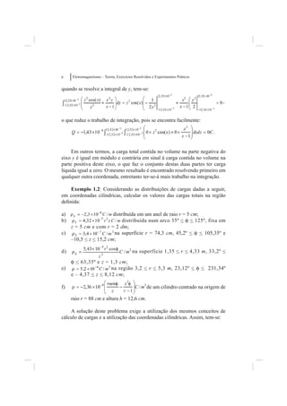 6    Eletromagnetismo – Teoria, Exercícios Resolvidos e Experimentos Práticos


quando se resolve a integral de y, tem-se:

                                                                                    ,


o que reduz o trabalho de integração, pois se encontra facilmente:




     Em outros termos, a carga total contida no volume na parte negativa do
eixo y é igual em módulo e contrária em sinal à carga contida no volume na
parte positiva deste eixo, o que faz o conjunto destas duas partes ter carga
líquida igual a zero. O mesmo resultado é encontrado resolvendo primeiro em
qualquer outra coordenada, entretanto ter-se-á mais trabalho na integração.

    Exemplo 1.2: Considerando as distribuições de cargas dadas a seguir,
em coordenadas cilíndricas, calcular os valores das cargas totais na região
deﬁnida:

a)                      distribuída em um anel de raio r = 5 cm;
b)                           distribuída num arco 35º < f < 125º, fixa em
     z = 5 cm e com r = 2 dm;
c)                       na superfície r = 74,3 cm, 45,2º < f < 105,35º e
     –10,5 < z < 15,2 cm;

d)                                       na superfície 1,35 < r < 4,33 m, 33,2º <

     f < 63,35º e z = 1,3 cm;
e)                     na região 3,2 < r < 5,3 m, 23,12º < f < 231,34º
     e – 4,37 < z < 8,12 cm;

f)                                                de um cilindro centrado na origem de

     raio r = 88 cm e altura h = 12,6 cm.

    A solução deste problema exige a utilização dos mesmos conceitos de
cálculo de cargas e a utilização das coordenadas cilíndricas. Assim, tem-se:
 
