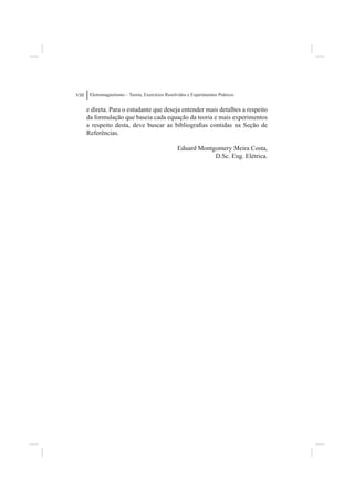 VIII    Eletromagnetismo – Teoria, Exercícios Resolvidos e Experimentos Práticos


       e direta. Para o estudante que deseja entender mais detalhes a respeito
       da formulação que baseia cada equação da teoria e mais experimentos
       a respeito desta, deve buscar as bibliograﬁas contidas na Seção de
       Referências.

                                                   Eduard Montgomery Meira Costa,
                                                               D.Sc. Eng. Elétrica.
 