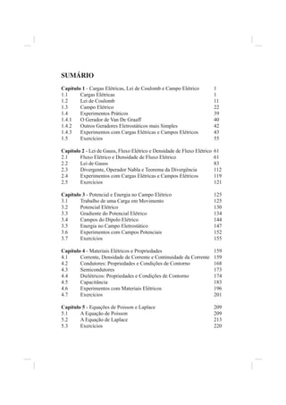 SUMÁRIO
Capítulo 1 - Cargas Elétricas, Lei de Coulomb e Campo Elétrico            1
1.1     Cargas Elétricas                                                  1
1.2     Lei de Coulomb                                                    11
1.3     Campo Elétrico                                                    22
1.4     Experimentos Práticos                                             39
1.4.1   O Gerador de Van De Graaff                                        40
1.4.2   Outros Geradores Eletrostáticos mais Simples                      42
1.4.3   Experimentos com Cargas Elétricas e Campos Elétricos              43
1.5     Exercícios                                                        55

Capítulo 2 - Lei de Gauss, Fluxo Elétrico e Densidade de Fluxo Elétrico   61
2.1     Fluxo Elétrico e Densidade de Fluxo Elétrico                      61
2.2     Lei de Gauss                                                      83
2.3     Divergente, Operador Nabla e Teorema da Divergência               112
2.4     Experimentos com Cargas Elétricas e Campos Elétricos              119
2.5     Exercícios                                                        121

Capítulo 3 - Potencial e Energia no Campo Elétrico                        125
3.1     Trabalho de uma Carga em Movimento                                125
3.2     Potencial Elétrico                                                130
3.3     Gradiente do Potencial Elétrico                                   134
3.4     Campos do Dipolo Elétrico                                         144
3.5     Energia no Campo Eletrostático                                    147
3.6     Experimentos com Campos Potenciais                                152
3.7     Exercícios                                                        155

Capítulo 4 - Materiais Elétricos e Propriedades                           159
4.1     Corrente, Densidade de Corrente e Continuidade da Corrente        159
4.2     Condutores: Propriedades e Condições de Contorno                  168
4.3     Semicondutores                                                    173
4.4     Dielétricos: Propriedades e Condições de Contorno                 174
4.5     Capacitância                                                      183
4.6     Experimentos com Materiais Elétricos                              196
4.7     Exercícios                                                        201

Capítulo 5 - Equações de Poisson e Laplace                                209
5.1     A Equação de Poisson                                              209
5.2     A Equação de Laplace                                              213
5.3     Exercícios                                                        220
 