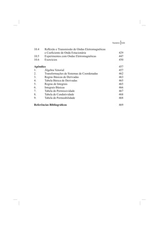 Sumário XIII


10.4    Reﬂexão e Transmissão de Ondas Eletromagnéticas
        e Coeﬁciente de Onda Estacionária                       429
10.5    Experimentos com Ondas Eletromagnéticas                 447
10.6    Exercícios                                              450

Apêndice                                                        457
1.     Álgebra Vetorial                                         457
2.     Transformações de Sistemas de Coordenadas                462
3.     Regras Básicas de Derivadas                              463
4.     Tabela Básica de Derivadas                               465
5.     Regras de Integrais                                      465
6.     Integrais Básicas                                        466
7.     Tabela de Permissividade                                 467
8.     Tabela de Condutividade                                  468
9.     Tabela de Permeabilidade                                 468

Referências Bibliográﬁcas                                       469
 