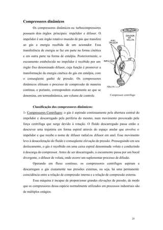 25 25
Compressor centrífugo
Compressores dinâmicos
Os compressores dinâmicos ou turbocompressores
possuem dois órgãos principais: impelidor e difusor. O
impelidor é um órgão rotativo munido de pás que transfere
ao gás a energia recebida de um acionador. Essa
transferência de energia se faz em parte na forma cinética
e em outra parte na forma de entalpia. Posteriormente, o
escoamento estabelecido no impelidor é recebido por um
órgão fixo denominado difusor, cuja função é promover a
transformação da energia cinética do gás em entalpia, com
o conseqüente ganho de pressão. Os compressores
dinâmicos efetuam o processo de compressão de maneira
contínua, e portanto, correspondem exatamente ao que se
denomina, em termodinâmica, um volume de controle.
Classificação dos compressores dinâmicos:
1- Compressores Centrífugos: o gás é aspirado continuamente pela abertura central do
impelidor e descarregado pela periferia do mesmo, num movimento provocado pela
força centrífuga que surge devido à rotação. O fluído descarregado passa então a
descrever uma trajetória em forma espiral através do espaço anular que envolve o
impelidor e que recebe o nome de difusor radial ou difusor em anel. Esse movimento
leva à desaceleração do fluído e conseqüente elevação de pressão. Prosseguindo em seu
deslocamento, o gás é recolhido em uma caixa espiral denominada voluta e conduzindo
à descarga do compressor. Antes de ser descarregado, o escoamento passa por um bocal
divergente, o difusor de voluta, onde ocorre um suplementar processo de difusão.
Operando em fluxo contínuo, os compressores centrífugos aspiram e
descarregam o gás exatamente nas pressões externas, ou seja, há uma permanente
coincidência entre a relação de compressão interna e a relação de compressão externa.
Essa máquina é incapaz de proporcionar grandes elevações de pressão, de modo
que os compressores dessa espécie normalmente utilizados em processos industriais são
de múltiplos estágios.
 