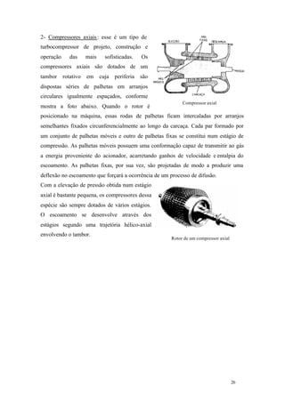 26 26
Rotor de um compressor axial
Compressor axial
2- Compressores axiais: esse é um tipo de
turbocompressor de projeto, construção e
operação das mais sofisticadas. Os
compressores axiais são dotados de um
tambor rotativo em cuja periferia são
dispostas séries de palhetas em arranjos
circulares igualmente espaçados, conforme
mostra a foto abaixo. Quando o rotor é
posicionado na máquina, essas rodas de palhetas ficam intercaladas por arranjos
semelhantes fixados circunferencialmente ao longo da carcaça. Cada par formado por
um conjunto de palhetas móveis e outro de palhetas fixas se constitui num estágio de
compressão. As palhetas móveis possuem uma conformação capaz de transmitir ao gás
a energia proveniente do acionador, acarretando ganhos de velocidade e entalpia do
escoamento. As palhetas fixas, por sua vez, são projetadas de modo a produzir uma
deflexão no escoamento que forçará a ocorrência de um processo de difusão.
Com a elevação de pressão obtida num estágio
axial é bastante pequena, os compressores dessa
espécie são sempre dotados de vários estágios.
O escoamento se desenvolve através dos
estágios segundo uma trajetória hélico-axial
envolvendo o tambor.
 