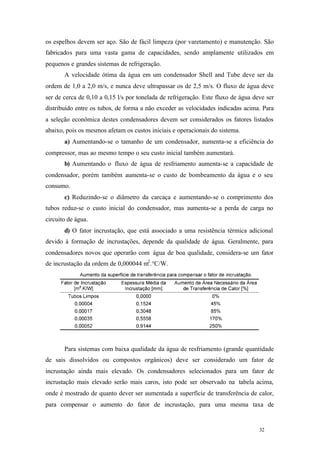 32 32
os espelhos devem ser aço. São de fácil limpeza (por varetamento) e manutenção. São
fabricados para uma vasta gama de capacidades, sendo amplamente utilizados em
pequenos e grandes sistemas de refrigeração.
A velocidade ótima da água em um condensador Shell and Tube deve ser da
ordem de 1,0 a 2,0 m/s, e nunca deve ultrapassar os de 2,5 m/s. O fluxo de água deve
ser de cerca de 0,10 a 0,15 l/s por tonelada de refrigeração. Este fluxo de água deve ser
distribuído entre os tubos, de forma a não exceder as velocidades indicadas acima. Para
a seleção econômica destes condensadores devem ser considerados os fatores listados
abaixo, pois os mesmos afetam os custos iniciais e operacionais do sistema.
a) Aumentando-se o tamanho de um condensador, aumenta-se a eficiência do
compressor, mas ao mesmo tempo o seu custo inicial também aumentará.
b) Aumentando o fluxo de água de resfriamento aumenta-se a capacidade de
condensador, porém também aumenta-se o custo de bombeamento da água e o seu
consumo.
c) Reduzindo-se o diâmetro da carcaça e aumentando-se o comprimento dos
tubos reduz-se o custo inicial do condensador, mas aumenta-se a perda de carga no
circuito de água.
d) O fator incrustação, que está associado a uma resistência térmica adicional
devido à formação de incrustações, depende da qualidade de água. Geralmente, para
condensadores novos que operarão com água de boa qualidade, considera-se um fator
de incrustação da ordem de 0,000044 m2
.°C/W.
Para sistemas com baixa qualidade da água de resfriamento (grande quantidade
de sais dissolvidos ou compostos orgânicos) deve ser considerado um fator de
incrustação ainda mais elevado. Os condensadores selecionados para um fator de
incrustação mais elevado serão mais caros, isto pode ser observado na tabela acima,
onde é mostrado de quanto dever ser aumentada a superfície de transferência de calor,
para compensar o aumento do fator de incrustação, para uma mesma taxa de
 