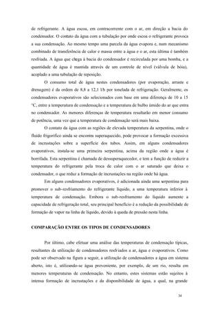 34 34
de refrigerante. A água escoa, em contracorrente com o ar, em direção a bacia do
condensador. O contato da água com a tubulação por onde escoa o refrigerante provoca
a sua condensação. Ao mesmo tempo uma parcela da água evapora e, num mecanismo
combinado de transferência de calor e massa entre a água e o ar, esta última é também
resfriada. A água que chega à bacia do condensador é recirculada por uma bomba, e a
quantidade de água é mantida através de um controle de nível (válvula de bóia),
acoplado a uma tubulação de reposição.
O consumo total de água nestes condensadores (por evaporação, arraste e
drenagem) é da ordem de 8,8 a 12,1 l/h por tonelada de refrigeração. Geralmente, os
condensadores evaporativos são selecionados com base em uma diferença de 10 a 15
°C, entre a temperatura de condensação e a temperatura de bulbo úmido do ar que entra
no condensador. As menores diferenças de temperatura resultarão em menor consumo
de potência, uma vez que a temperatura de condensação será mais baixa.
O contato da água com as regiões de elevada temperatura da serpentina, onde o
fluído frigorífico ainda se encontra superaquecido, pode provocar a formação excessiva
de incrustações sobre a superfície dos tubos. Assim, em alguns condensadores
evaporativos, instala-se uma primeira serpentina, acima da região onde a água é
borrifada. Esta serpentina é chamada de dessuperaquecedor, e tem a função de reduzir a
temperatura do refrigerante pela troca de calor com o ar saturado que deixa o
condensador, o que reduz a formação de incrustações na região onde há água.
Em alguns condensadores evaporativos, é adicionada ainda uma serpentina para
promover o sub-resfriamento do refrigerante líquido, a uma temperatura inferior à
temperatura de condensação. Embora o sub-resfriamento do líquido aumente a
capacidade de refrigeração total, seu principal benefício é a redução da possibilidade de
formação de vapor na linha de líquido, devido à queda de pressão nesta linha.
COMPARAÇÃO ENTRE OS TIPOS DE CONDENSADORES
Por último, cabe efetuar uma análise das temperaturas de condensação típicas,
resultantes da utilização de condensadores resfriados a ar, água e evaporativos. Como
pode ser observado na figura a seguir, a utilização de condensadores a água em sistema
aberto, isto é, utilizando-se água proveniente, por exemplo, de um rio, resulta em
menores temperaturas de condensação. No entanto, estes sistemas estão sujeitos à
intensa formação de incrustações e da disponibilidade de água, a qual, na grande
 