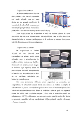 43 43
Evaporadores de Placas
Da mesma forma que no caso dos
condensadores, este tipo de evaporador
está sendo utilizado cada vez mais,
devido ao seu elevado coeficiente de
transmissão de calor. Pode ser usado com
alimentação por gravidade, recirculação
por bomba, o por expansão direta (válvulas termostáticas).
Estes evaporadores são construídos a partir de lâminas planas de metal
interligadas por curvas de tubo soldadas a placas contíguas. Pode ser feita também de
placas rebaixadas ou ranhuras e soldadas entre si, de modo que as ranhuras formem uma
trajetória determinada ao fluxo do refrigerante.
Evaporadores de contato
Os evaporadores de contato
formam um caso particular dos
evaporadores de placas, sendo muito
utilizados para o congelamento de
produtos sólidos, pastosos ou líquidos.
Atualmente são construídos em chapas
de alumínio (liga especial), porém no
passado foram utilizados principalmente
o cobre e o aço. A sua alimentação pode
ser por gravidade, recirculação por
bomba ou expansão direta.
São mais comumente utilizadas como serpentinas de prateleiras em
congeladores. O refrigerante circula através dos canais e o produto a congelar é
colocado entre as placas. Esse tipo de evaporador pode ainda ser produzido pelo sistema
Roll-Bond, onde são tomadas duas chapas de alumínio, e sobre as quais são impressos
canais em grafite com o formato desejado. Faz-se então a união das chapas por
caldeamento a 500ºC (o caldeamento não ocorre nos pontos onde há grafite). Por último
os canais são expandidos sob uma pressão de até 150 bar, retirando o grafite e deixando
o formato dos canais.
 