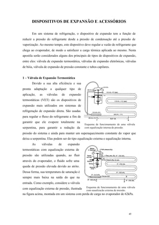 45 45
Esquema de funcionamento de uma válvula
com equalização interna de pressão.
Esquema de funcionamento de uma válvula
com equalização externa de pressão.
DISPOSITIVOS DE EXPANSÃO E ACESSÓRIOS
Em um sistema de refrigeração, o dispositivo de expansão tem a função de
reduzir a pressão do refrigerante desde a pressão de condensação até a pressão de
vaporização. Ao mesmo tempo, este dispositivo deve regular a vazão de refrigerante que
chega ao evaporador, de modo a satisfazer a carga térmica aplicada ao mesmo. Nesta
apostila serão considerados alguns dos principais de tipos de dispositivos de expansão,
entre eles: válvula de expansão termostática, válvulas de expansão eletrônicas, válvulas
de bóia, válvula de expansão de pressão constante e tubos capilares.
1 – Válvula de Expansão Termostática
Devido a sua alta eficiência e sua
pronta adaptação a qualquer tipo de
aplicação, as válvulas de expansão
termostáticas (VET) são os dispositivos de
expansão mais utilizados em sistemas de
refrigeração de expansão direta. São usadas
para regular o fluxo do refrigerante a fim de
garantir que ele evapore totalmente na
serpentina, para garantir a redução da
pressão do sistema e ainda para manter um superaquecimento constante do vapor que
deixa a serpentina. Elas podem ser do tipo equalização externa e equalização interna.
As válvulas de expansão
termostáticas com equalização externa de
pressão são utilizadas quando, ao fluir
através do evaporador, o fluido sofre uma
queda de pressão elevada devido ao atrito.
Dessa forma, sua temperatura de saturação é
sempre mais baixa na saída do que na
entrada. Como exemplo, considere a válvula
com equalização externa de pressão, ilustrada
na figura acima, montada em um sistema com perda de carga no evaporador de 62kPa.
 