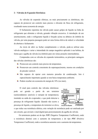 48 48
2 – Válvulas de Expansão Eletrônicas
As válvulas de expansão elétricas, ou mais precisamente as eletrônicas, são
capazes de promover um controle mais preciso e eficiente do fluxo de refrigerante,
resultando numa economia de energia.
O fechamento repentino da válvula pode causar golpes de líquido na linha de
refrigerante que alimenta a válvula, gerando vibração excessiva. A introdução de um
amortecimento, onde o refrigerante líquido é forçado acima ou debaixo do êmbolo da
válvula, por uma pequena passagem pode ser uma forma efetiva de reduzir a velocidade
de abertura e fechamento.
Ao invés de abrir ou fechar completamente a válvula, pode-se utilizar uma
válvula analógica e variar a intensidade do campo magnético aplicado à sua bobina, de
forma que a agulha da válvula (ou êmbolo) pare em várias posições intermediárias.
Comparadas com as válvulas de expansão termostática, as principais vantagens
das válvulas eletrônicas são:
Promovem um controle mais preciso da temperatura.
Promovem um controle consistente do superaquecimento, mesmo em condições
de pressão variável.
São capazes do operar com menores pressões de condensação. Isto é
especialmente importante quando se tem baixa temperatura ambiente.
Podem resultar em economia de energia de 10% (ou mais).
O sinal para controle das válvulas eletrônicas
pode ser gerado a partir de um termistor
(semicondutores sensíveis à variação de temperatura),
instalado na saída do evaporador, e que pode detectar a
presença de refrigerante líquido. Quando não ocorre a
presença de líquido, a temperatura do termistor se eleva,
o que reduz sua resistência elétrica, esta variação de resistência pode ser analisada por
um circuito, que enviará o sinal digital para posicionamento da agulha da válvula.
Os termistores podem ser do tipo NTC (Negative Temperature Coefficient), onde
a resistência diminui com o aumento da temperatura e do tipo PTC (Positive
Temperature Coefficient), onde a resistência aumenta com o aumento da temperatura.
 