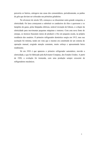5 5
percorria os bairros, entregava nas casas dos consumidores, periodicamente, as pedras
de gelo que deviam ser colocadas nas primeiras geladeiras.
No alvorecer do século XX, começou a se disseminar outra grande conquista, a
eletricidade. Os lares começaram a substituir os candeeiros de óleo e querosene e os
lampiões de gases, pelas lâmpadas elétricas, notável invenção de Edison, e a dispor da
eletricidade para movimentar pequenas máquinas e motores. Com esta nova fonte de
energia, os técnicos buscaram meios de produzir o frio em pequena escala, na própria
residência dos usuários. O primeiro refrigerador doméstico surgiu em 1913, mas sua
aceitação foi mínima, tendo em vista que o mesmo era constituído de um sistema de
operação manual, exigindo atenção constante, muito esforço e apresentando baixo
rendimento.
Só em 1918 é que apareceu o primeiro refrigerador automático, movido a
eletricidade, e que foi fabricado pela Kelvinator Company, dos Estados Unidos. A partir
de 1920, a evolução foi tremenda, com uma produção sempre crescente de
refrigeradores mecânicos.
 