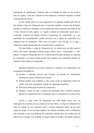 52 52
desempenho do equipamento. Também pode ser utilizado um filtro de tela metálica
antes do capilar, o qual tem a função de reter impurezas e materiais estranhos, evitando
o entupimento do mesmo.
O tubo capilar difere de outros dispositivos de expansão também pelo fato de
não obstruir o fluxo de refrigerante para o evaporador quando o sistema está desligado.
Quando o compressor é desligado, ocorre equalização entre as pressões dos lados de alta
e baixa através do tubo capilar, e o líquido residual do condensador passa para o
evaporador. Estando este líquido residual à temperatura de condensação, se a sua
quantidade for demasiadamente grande provocar-se-á o degelo do evaporador e/ou
ciclagem curta do compressor. Além disso, há ainda o risco de que, ao se ligar o
compressor, algum líquido passe do evaporador para o compressor.
Por estas razões, a carga de refrigerante em um sistema que usa tubo capilar é
crítica, não sendo empregado nenhum tanque coletor entre o condensador e o tubo
capilar. A carga de refrigerante deve ser a mínima possível para satisfazer os requisitos
do evaporador e ao mesmo tempo manter uma vedação, com refrigerante líquido, da
entrada do tubo capilar no condensador.
Qualquer refrigerante em excesso somente irá estagnar-se no condensador com
as seguintes conseqüências:
Durante a operação, haverá uma elevação da pressão de condensação,
reduzindo-se assim a eficiência do sistema;
Haverá também uma tendência a uma maior vazão de refrigerante através do
capilar, com uma conseqüente variação da capacidade frigorífica;
Pode haver sobrecarga do motor do compressor;
Durante o tempo em que o sistema está desligado, todo o líquido excedente
passará do condensador para o evaporador com as conseqüências já vistas acima.
Devido à carga crítica de refrigerante, um tubo capilar nunca deve ser
empregado em conjunto com um compressor do tipo aberto. As fugas de refrigerante ao
redor da vedação do eixo poderiam tornar o sistema inoperante dentro de um curto
espaço de tempo. O uso de tubos capilares em sistemas divididos, onde o compressor
está localizado a uma certa distância do evaporador, também deve ser evitado, pois são
difíceis de se carregar com exatidão, as longas linhas de sucção e de líquido requerem
 