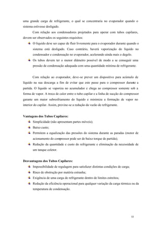 53 53
uma grande carga de refrigerante, o qual se concentraria no evaporador quando o
sistema estivesse desligado.
Com relação aos condensadores projetados para operar com tubos capilares,
devem ser observados os seguintes requisitos:
O líquido deve ser capaz de fluir livremente para o evaporador durante quando o
sistema está desligado. Caso contrário, haverá vaporização do líquido no
condensador e condensação no evaporador, acelerando ainda mais o degelo.
Os tubos devem ter o menor diâmetro possível de modo a se conseguir uma
pressão de condensação adequada com uma quantidade mínima de refrigerante.
Com relação ao evaporador, deve-se prever um dispositivo para acúmulo de
líquido na sua descarga a fim de evitar que este passe para o compressor durante a
partida. O líquido se vaporiza no acumulador e chega ao compressor somente sob a
forma de vapor. A troca de calor entre o tubo capilar e a linha de sucção do compressor
garante um maior subresfriamento do líquido e minimiza a formação de vapor no
interior do capilar. Assim, previne-se a redução da vazão de refrigerante.
Vantagens dos Tubos Capilares:
Simplicidade (não apresentam partes móveis);
Baixo custo;
Permitem a equalização das pressões do sistema durante as paradas (motor de
acionamento do compressor pode ser de baixo torque de partida);
Redução da quantidade e custo do refrigerante e eliminação da necessidade de
um tanque coletor.
Desvantagens dos Tubos Capilares:
Impossibilidade de regulagem para satisfazer distintas condições de carga;
Risco de obstrução por matéria estranha;
Exigência de uma carga de refrigerante dentro de limites estreitos;
Redução da eficiência operacional para qualquer variação da carga térmica ou da
temperatura de condensação.
 